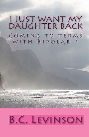 I Just Want My Daughter Back: Coming to Terms with Bipolar 1 de B. C. Levinson