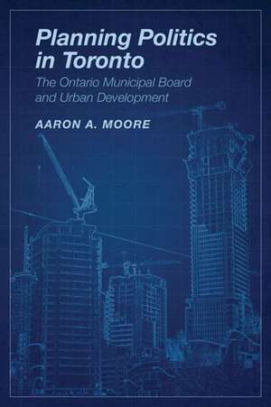 Planning Politics in Toronto: The Ontario Municipal Board and Urban Development de Aaron Alexander Moore