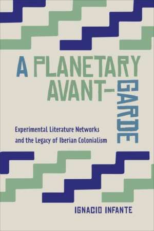 A Planetary Avant-Garde: Experimental Literature Networks and the Legacy of Iberian Colonialism de Ignacio Infante