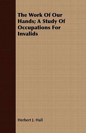 The Work of Our Hands; A Study of Occupations for Invalids: An Autobiography de Herbert J. Hall