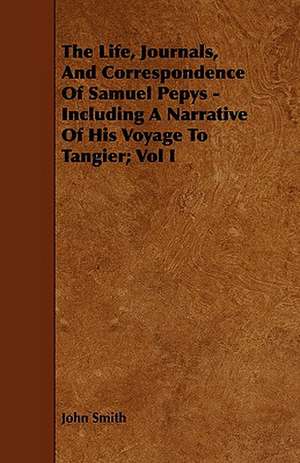 The Life, Journals, and Correspondence of Samuel Pepys - Including a Narrative of His Voyage to Tangier; Vol I: Being the Journal of Captain Woodes Rogers, Master Mariner de John Smith