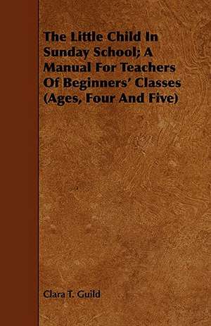 The Little Child in Sunday School; A Manual for Teachers of Beginners' Classes (Ages, Four and Five): And a Sketch of the Franciscan Order de Clara T. Guild