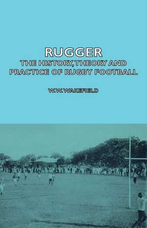 Rugger - The History, Theory and Practice of Rugby Football: Its Whys and Wherefores de W. W. Wakefield