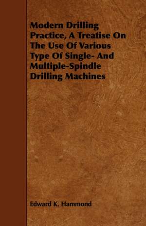 Modern Drilling Practice, a Treatise on the Use of Various Type of Single- And Multiple-Spindle Drilling Machines: Comprising a Treatise on Improved Mining Surveying and the Valuation of Mining Properties with New Tra de Edward K. Hammond