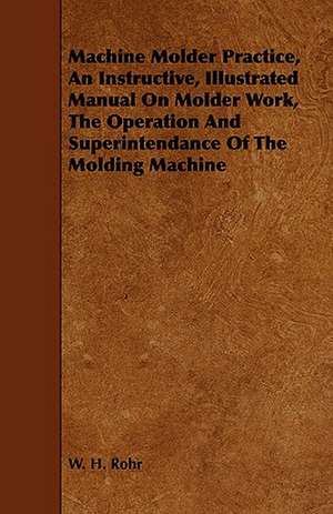 Machine Molder Practice, an Instructive, Illustrated Manual on Molder Work, the Operation and Superintendance of the Molding Machine: An Introductory Work for the Use of Technical Students de W. H. Rohr