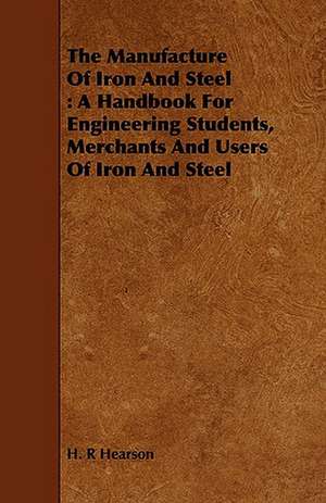 The Manufacture of Iron and Steel: A Handbook for Engineering Students, Merchants and Users of Iron and Steel de H. R Hearson