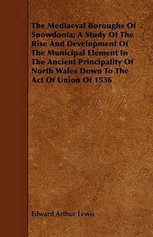 The Mediaeval Boroughs of Snowdonia; A Study of the Rise and Development of the Municipal Element in the Ancient Principality of North Wales Down to t: A Manual for Teachers and Students de Edward Arthur Lewis