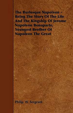 The Burlesque Napoleon - Being the Story of the Life and the Kingship of Jerome Napoleon Bonaparte, Youngest Brother of Napoleon the Great: The Declaration Historically Considered de Philip. W. Sergeant