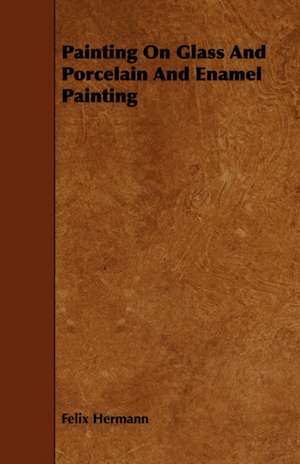 Painting on Glass and Porcelain and Enamel Painting: Its Organization and Administration de Felix Hermann