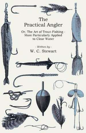 The Practical Angler Or, the Art of Trout-Fishing - More Particularly Applied to Clear Water: Its Language and Religions de W. C. Stewart