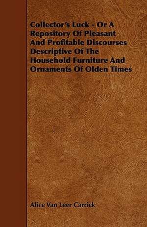 Collector's Luck - Or a Repository of Pleasant and Profitable Discourses Descriptive of the Household Furniture and Ornaments of Olden Times de Alice Van Leer Carrick