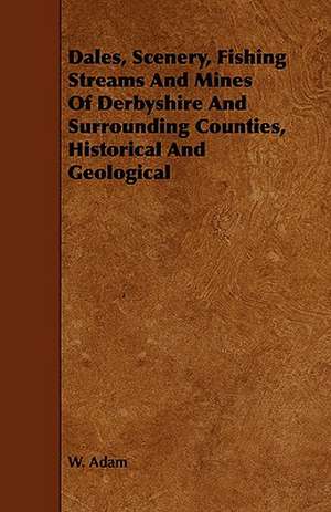 Dales, Scenery, Fishing Streams And Mines Of Derbyshire And Surrounding Counties, Historical And Geological de W. Adam