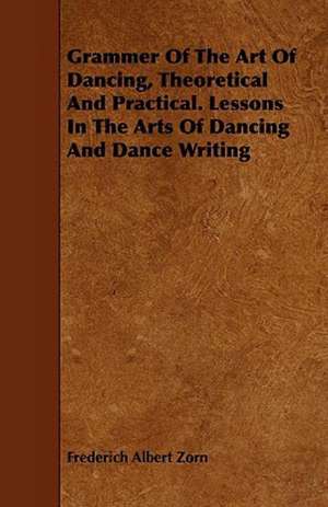 Grammar of the Art of Dancing - Theoretical and Practical - Lessons in the Arts of Dancing and Dance Writing (Choreography) de Frederich Albert Zorn