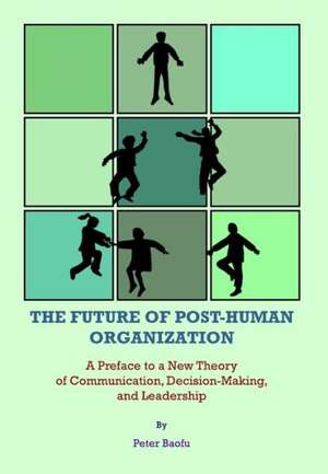 The Future of Post-Human Organization: A Preface to a New Theory of Communication, Decision-Making, and Leadership de Peter PH. D . Baofu