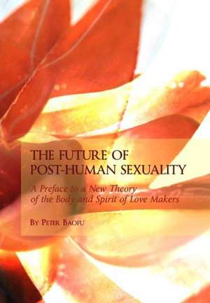 The Future of Post-Human Sexuality: A Preface to a New Theory of the Body and Spirit of Love Makers de Peter PH. D . Baofu