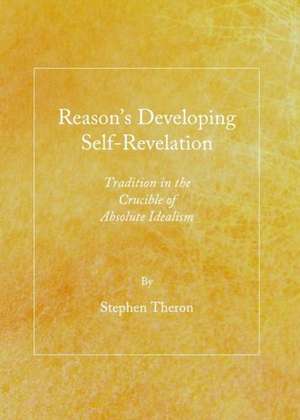 Reason's Developing Self-Revelation: Tradition in the Crucible of Absolute Idealism de Stephen Theron