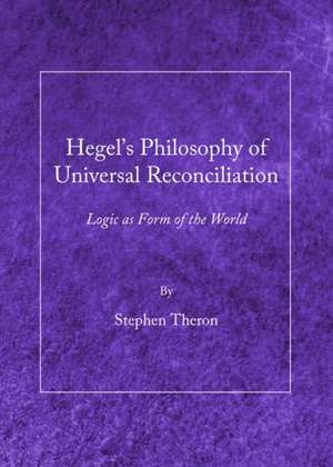 Hegel's Philosophy of Universal Reconciliation: Logic as Form of the World de Stephen Theron