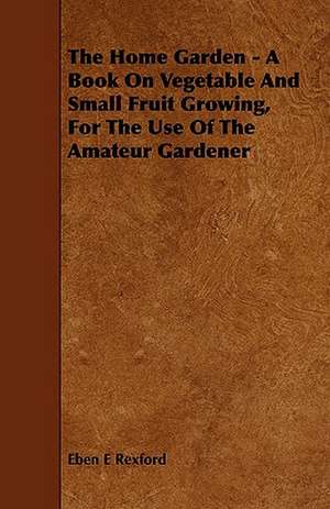 The Home Garden - A Book on Vegetable and Small Fruit Growing, for the Use of the Amateur Gardener de Eben Eugene Rexford