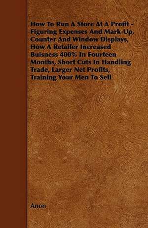 How To Run A Store At A Profit - Figuring Expenses And Mark-Up, Counter And Window Displays, How A Retailer Increased Buisness 400% In Fourteen Months, Short Cuts In Handling Trade, Larger Net Profits, Training Your Men To Sell de Anon