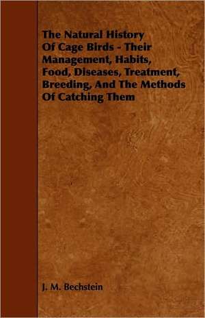 The Natural History of Cage Birds - Their Management, Habits, Food, Diseases, Treatment, Breeding, and the Methods of Catching them de J. M. Bechstein