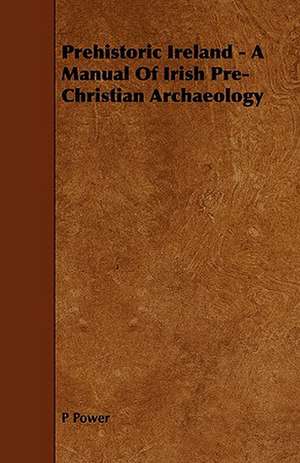 Prehistoric Ireland - A Manual of Irish Pre-Christian Archaeology de P. Power