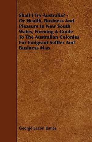 Shall I Try Australia? - Or Health, Business And Pleasure In New South Wales, Forming A Guide To The Australian Colonies For Emigrant Settler And Business Man de George Lacon James