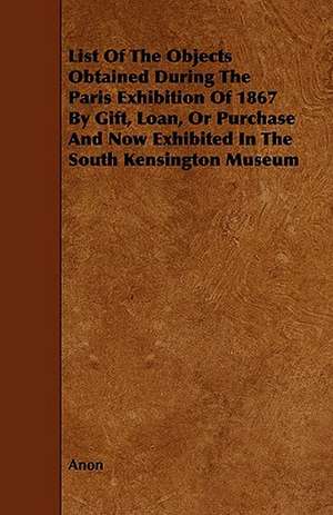 List of the Objects Obtained During the Paris Exhibition of 1867 by Gift, Loan, or Purchase and Now Exhibited in the South Kensington Museum de Anon