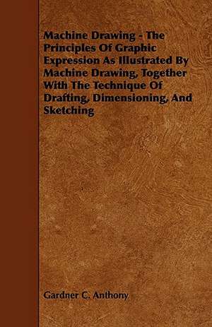 Machine Drawing - The Principles of Graphic Expression as Illustrated by Machine Drawing, Together with the Technique of Drafting, Dimensioning, and S de Gardner C. Anthony