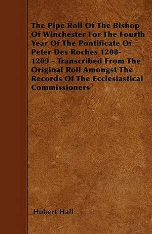 The Pipe Roll Of The Bishop Of Winchester For The Fourth Year Of The Pontificate Of Peter Des Roches 1208-1209 - Transcribed From The Original Roll Amongst The Records Of The Ecclesiastical Commissioners de Hubert Hall