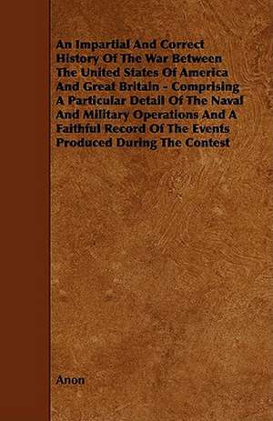 An Impartial and Correct History of the War Between the United States of America and Great Britain - Comprising a Particular Detail of the Naval and de Anon