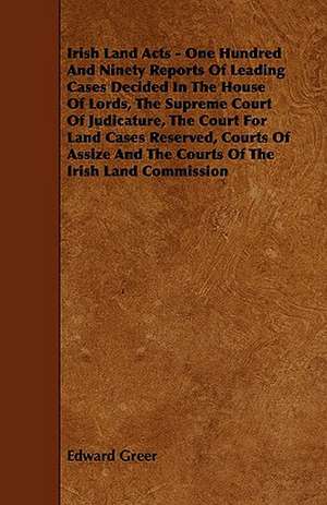 Irish Land Acts - One Hundred and Ninety Reports of Leading Cases Decided in the House of Lords, the Supreme Court of Judicature, the Court for Land C de Edward Greer