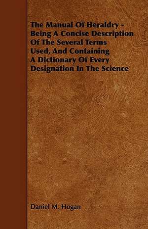 The Manual of Heraldry - Being a Concise Description of the Several Terms Used, and Containing a Dictionary of Every Designation in the Science de Daniel M. Hogan