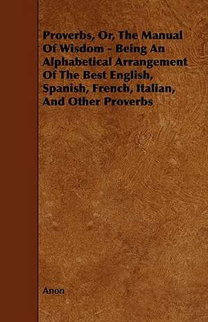 Proverbs, Or, the Manual of Wisdom - Being an Alphabetical Arrangement of the Best English, Spanish, French, Italian, and Other Proverbs de Anon