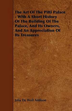 The Art of the Pitti Palace - With a Short History of the Building of the Palace, and Its Owners, and an Appreciation of Its Treasures de Julia De Wolf Addison