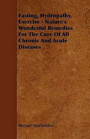 Fasting, Hydropathy, Exercise - Nature's Wonderful Remedies for the Cure of All Chronic and Acute Diseases de Bernarr Macfadden