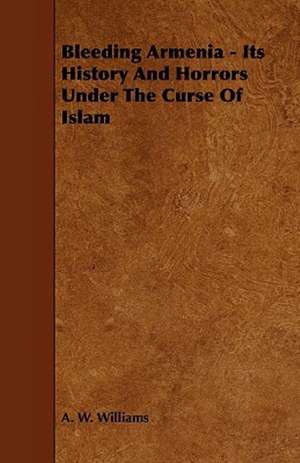 Bleeding Armenia - Its History and Horrors Under the Curse of Islam de A. W. Williams