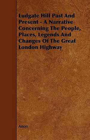 Ludgate Hill Past and Present - A Narrative Concerning the People, Places, Legends and Changes of the Great London Highway de Anon