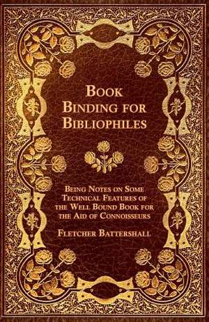 Book Binding for Bibliophiles - Being Notes on Some Technical Features of the Well Bound Book for the Aid of Connoisseurs - Together with a Sketch of de Fletcher Battershall