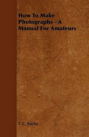 How to Make Photographs - A Manual for Amateurs de T. C. Roche