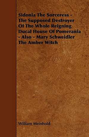 Sidonia the Sorceress - The Supposed Destroyer of the Whole Reigning Ducal House of Pomerania - Also - Mary Schweidler the Amber Witch de William Meinhold