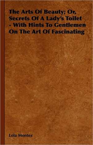 The Arts Of Beauty; Or, Secrets Of A Lady's Toilet - With Hints To Gentlemen On The Art Of Fascinating de Lola Montez