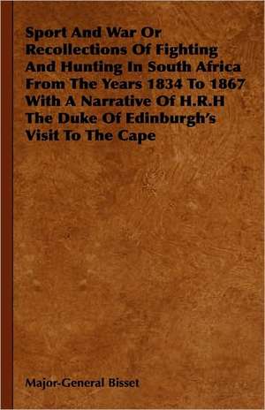 Sport and War or Recollections of Fighting and Hunting in South Africa from the Years 1834 to 1867 with a Narrative of H.R.H the Duke of Edinburgh's S de Major-General Bisset