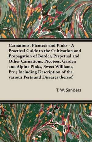 Carnations, Picotees and Pinks - A Practical Guide to the Cultivation and Propagation of Border, Perpetual and Other Carnations, Picotees, Garden and Alpine Pinks, Sweet Williams, Etc.; Including Description of the various Pests and Diseases thereof de T. W. Sanders