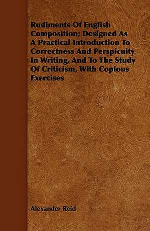 Rudiments of English Composition; Designed as a Practical Introduction to Correctness and Perspicuity in Writing, and to the Study of Criticism, with de Alexander Reid