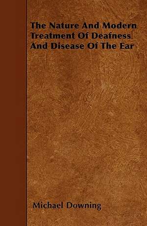 The Nature and Modern Treatment of Deafness and Disease of the Ear de Michael Downing