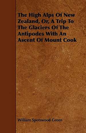 The High Alps of New Zealand, Or, a Trip to the Glaciers of the Antipodes with an Ascent of Mount Cook de William Spotswood Green