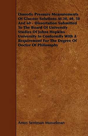 Osmotic Pressure Measurements Of Glucose Solutions At 30, 40, 50 And 60 - Dissertation Submitted To The Board Of University Studies Of Johns Hopkins University In Conformity With A Requirement For The Degree Of Doctor Of Philosophy de Amos Sentman Musselman