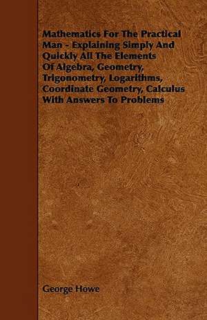 Mathematics for the Practical Man;Explaining Simply and Quickly all the Elements of Algebra, Geometry, Trigonometry, Logarithms, Coordinate Geometry, Calculus with Answers to Problems de George Howe