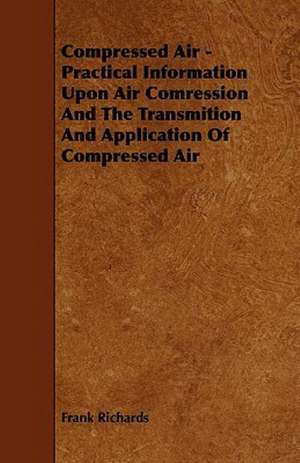 Compressed Air - Practical Information Upon Air Comression And The Transmition And Application Of Compressed Air de Frank Richards