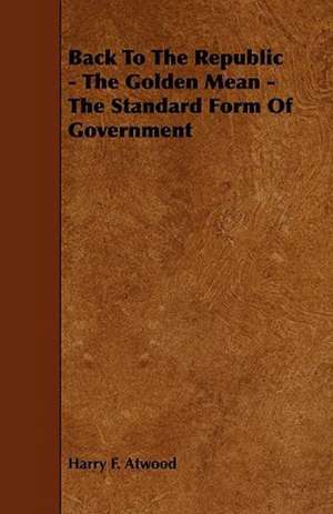 Back To The Republic - The Golden Mean - The Standard Form Of Government de Harry F. Atwood